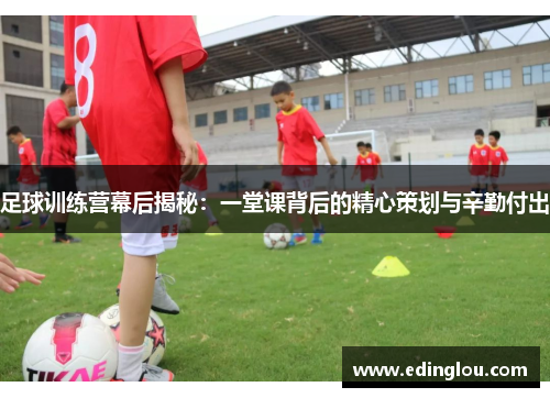 足球训练营幕后揭秘：一堂课背后的精心策划与辛勤付出