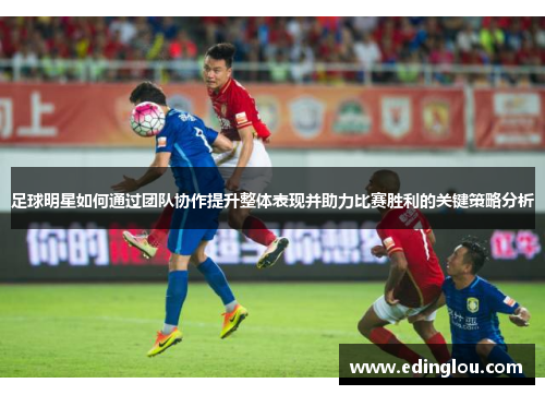 足球明星如何通过团队协作提升整体表现并助力比赛胜利的关键策略分析